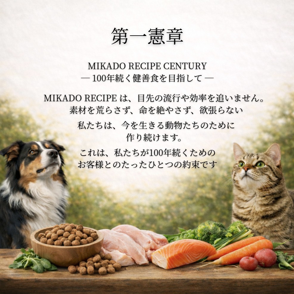 第一憲章 MIKADO RECIPE CENTURY ― 100年続く健善食を目指して ― MIKADO RECIPE は、目先の流行や効率を追いません。素材を荒らさず、命を絶やさず、欲張らない。私たちは、今を生きる動物たちのために作り続けます。これは、私たちが100年続くためのお客様とのたったひとつの約束です。